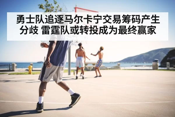 勇士队追逐马尔卡宁交易筹码产生分歧 雷霆队或转投成为最终赢家