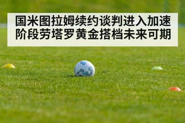 国米图拉姆续约谈判进入加速阶段劳塔罗黄金搭档未来可期